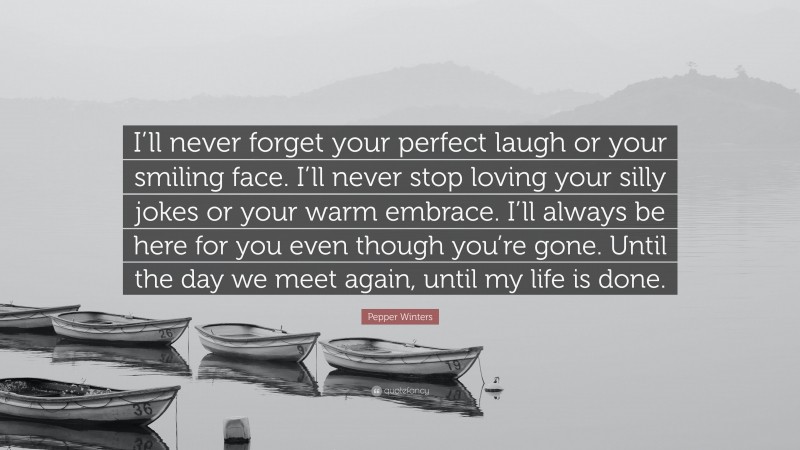 Pepper Winters Quote: “I’ll never forget your perfect laugh or your smiling face. I’ll never stop loving your silly jokes or your warm embrace. I’ll always be here for you even though you’re gone. Until the day we meet again, until my life is done.”