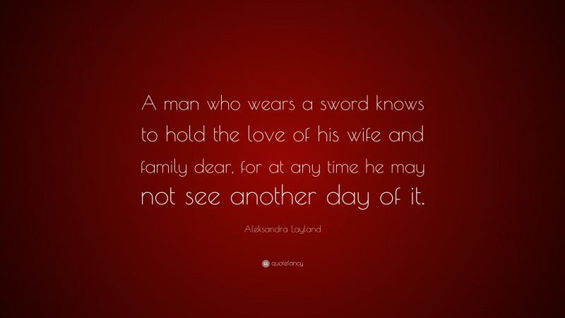 Aleksandra Layland Quote: “A man who wears a sword knows to hold the love of his wife and family dear, for at any time he may not see another day of it.”