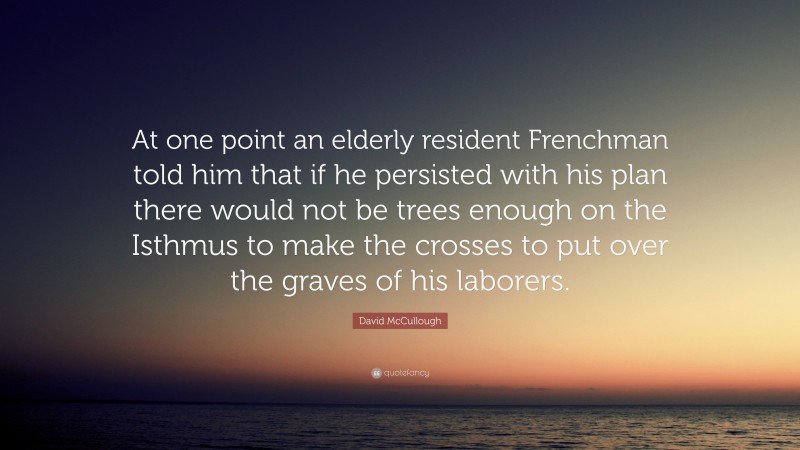 David McCullough Quote: “At one point an elderly resident Frenchman told him that if he persisted with his plan there would not be trees enough on the Isthmus to make the crosses to put over the graves of his laborers.”