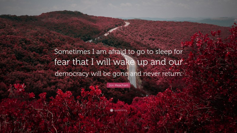 Jon Meacham Quote: “Sometimes I am afraid to go to sleep for fear that I will wake up and our democracy will be gone and never return.”