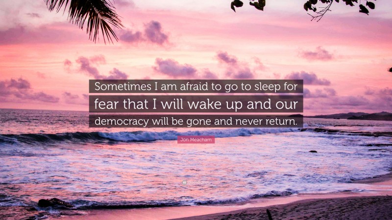 Jon Meacham Quote: “Sometimes I am afraid to go to sleep for fear that I will wake up and our democracy will be gone and never return.”