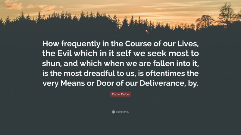 Daniel Defoe Quote: “How frequently in the Course of our Lives, the Evil which in it self we seek most to shun, and which when we are fallen into it, is the most dreadful to us, is oftentimes the very Means or Door of our Deliverance, by.”