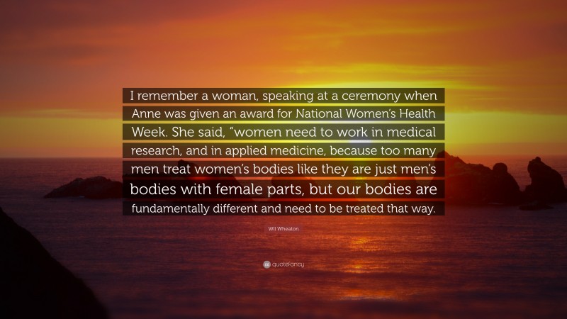 Wil Wheaton Quote: “I remember a woman, speaking at a ceremony when Anne was given an award for National Women’s Health Week. She said, “women need to work in medical research, and in applied medicine, because too many men treat women’s bodies like they are just men’s bodies with female parts, but our bodies are fundamentally different and need to be treated that way.”