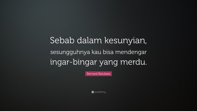 Bernard Batubara Quote: “Sebab dalam kesunyian, sesungguhnya kau bisa mendengar ingar-bingar yang merdu.”