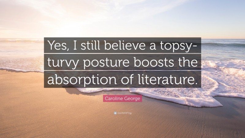Caroline George Quote: “Yes, I still believe a topsy-turvy posture boosts the absorption of literature.”
