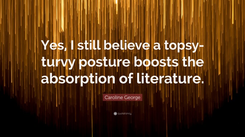 Caroline George Quote: “Yes, I still believe a topsy-turvy posture boosts the absorption of literature.”