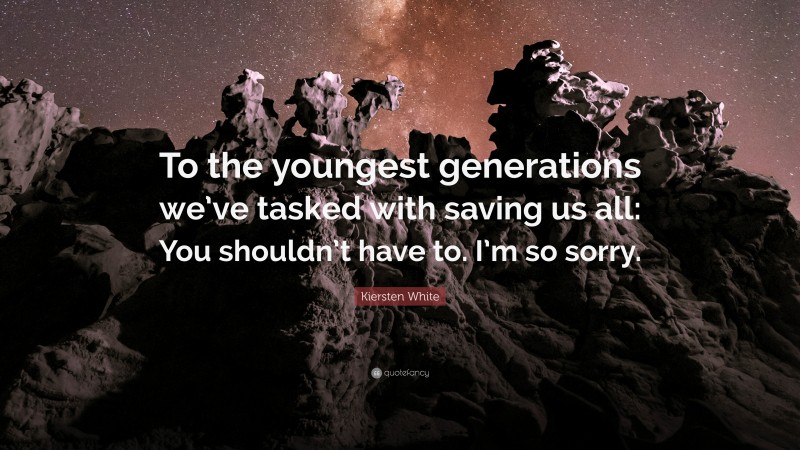 Kiersten White Quote: “To the youngest generations we’ve tasked with saving us all: You shouldn’t have to. I’m so sorry.”