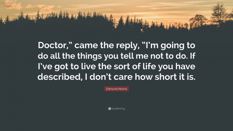 Edmund Morris Quote: “Doctor,” came the reply, “I’m going to do all the things you tell me not to do. If I’ve got to live the sort of life you have described, I don’t care how short it is.”