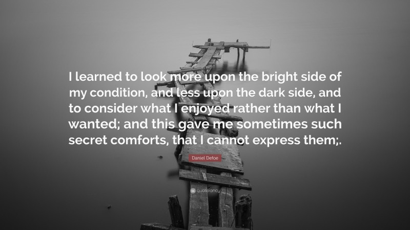 Daniel Defoe Quote: “I learned to look more upon the bright side of my condition, and less upon the dark side, and to consider what I enjoyed rather than what I wanted; and this gave me sometimes such secret comforts, that I cannot express them;.”