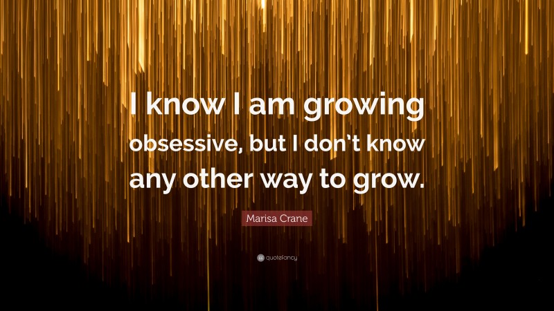 Marisa Crane Quote: “I know I am growing obsessive, but I don’t know any other way to grow.”