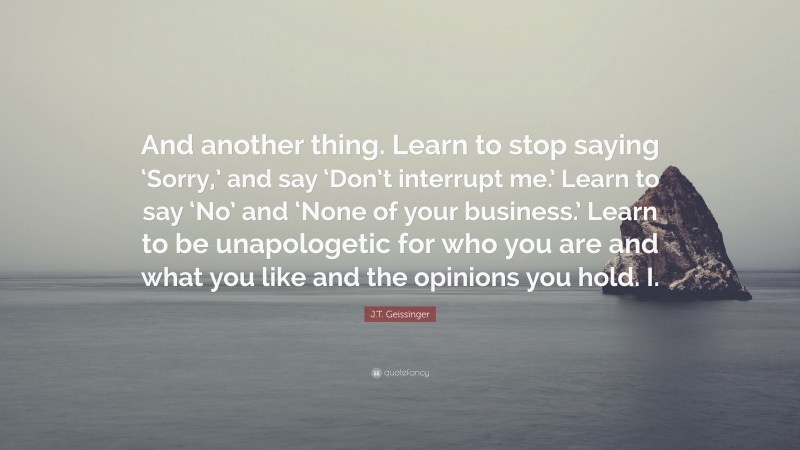 J.T. Geissinger Quote: “And another thing. Learn to stop saying ‘Sorry,’ and say ‘Don’t interrupt me.’ Learn to say ‘No’ and ‘None of your business.’ Learn to be unapologetic for who you are and what you like and the opinions you hold. I.”