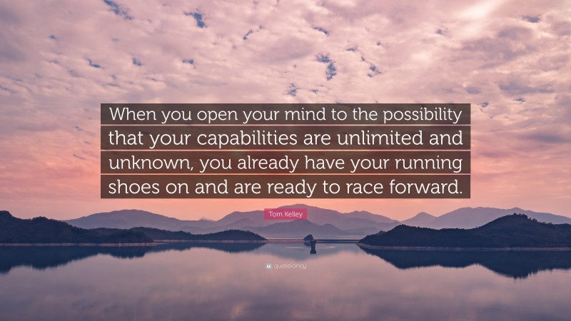 Tom Kelley Quote: “When you open your mind to the possibility that your capabilities are unlimited and unknown, you already have your running shoes on and are ready to race forward.”