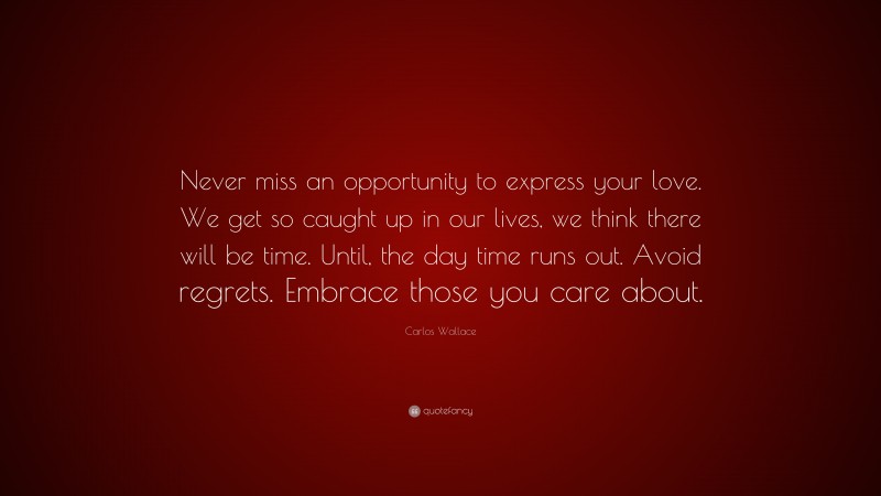 Carlos Wallace Quote: “Never miss an opportunity to express your love. We get so caught up in our lives, we think there will be time. Until, the day time runs out. Avoid regrets. Embrace those you care about.”