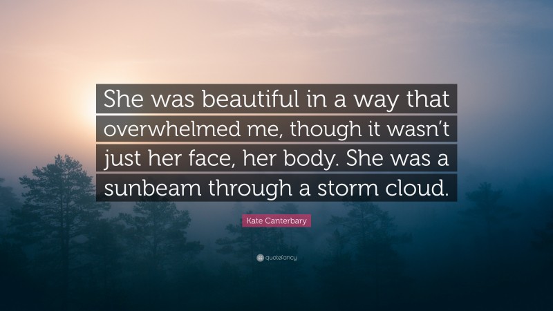 Kate Canterbary Quote: “She was beautiful in a way that overwhelmed me, though it wasn’t just her face, her body. She was a sunbeam through a storm cloud.”