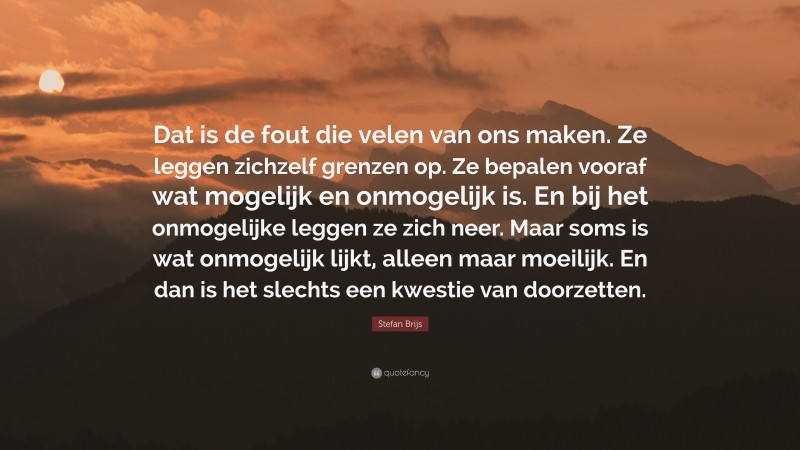 Stefan Brijs Quote: “Dat is de fout die velen van ons maken. Ze leggen zichzelf grenzen op. Ze bepalen vooraf wat mogelijk en onmogelijk is. En bij het onmogelijke leggen ze zich neer. Maar soms is wat onmogelijk lijkt, alleen maar moeilijk. En dan is het slechts een kwestie van doorzetten.”