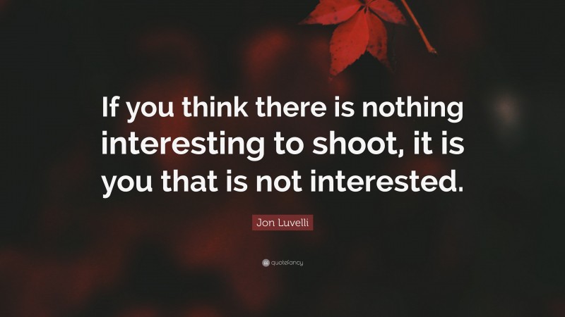 Jon Luvelli Quote: “If you think there is nothing interesting to shoot, it is you that is not interested.”