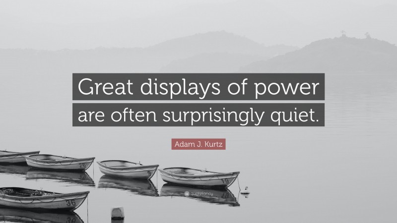 Adam J. Kurtz Quote: “Great displays of power are often surprisingly quiet.”