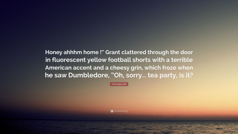 MsKingBean89 Quote: “Honey ahhhm home !” Grant clattered through the door in fluorescent yellow football shorts with a terrible American accent and a cheesy grin, which froze when he saw Dumbledore, “Oh, sorry... tea party, is it?”