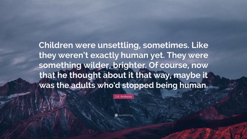 J.A. Andrews Quote: “Children were unsettling, sometimes. Like they weren’t exactly human yet. They were something wilder, brighter. Of course, now that he thought about it that way, maybe it was the adults who’d stopped being human.”