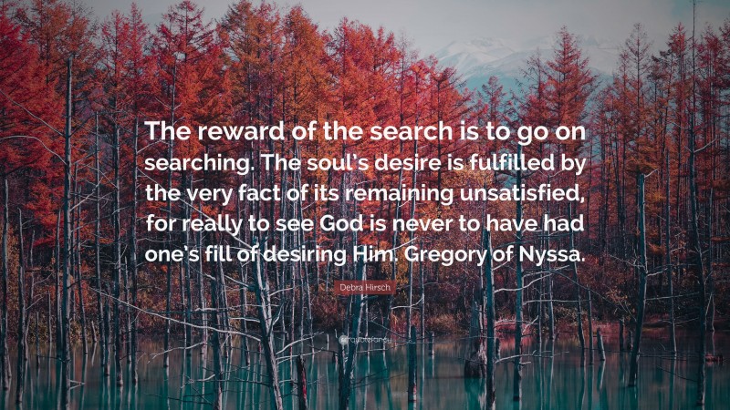 Debra Hirsch Quote: “The reward of the search is to go on searching. The soul’s desire is fulfilled by the very fact of its remaining unsatisfied, for really to see God is never to have had one’s fill of desiring Him. Gregory of Nyssa.”