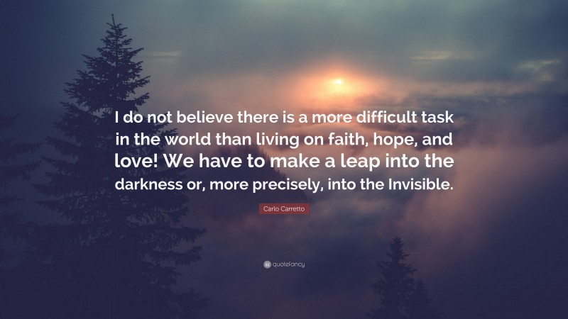 Carlo Carretto Quote: “I do not believe there is a more difficult task in the world than living on faith, hope, and love! We have to make a leap into the darkness or, more precisely, into the Invisible.”