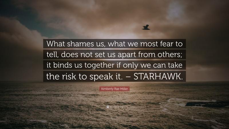Kimberly Rae Miller Quote: “What shames us, what we most fear to tell, does not set us apart from others; it binds us together if only we can take the risk to speak it. – STARHAWK.”