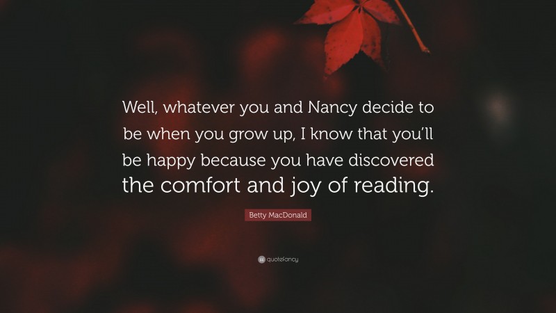 Betty MacDonald Quote: “Well, whatever you and Nancy decide to be when you grow up, I know that you’ll be happy because you have discovered the comfort and joy of reading.”