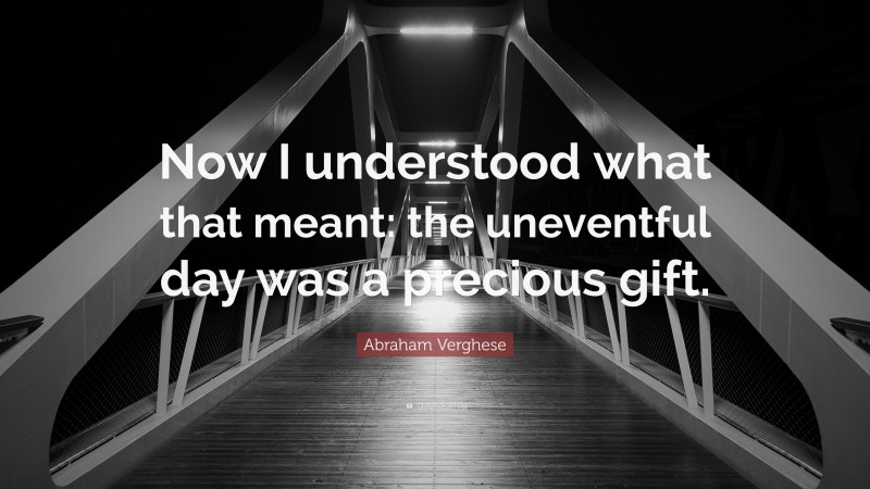 Abraham Verghese Quote: “Now I understood what that meant: the uneventful day was a precious gift.”