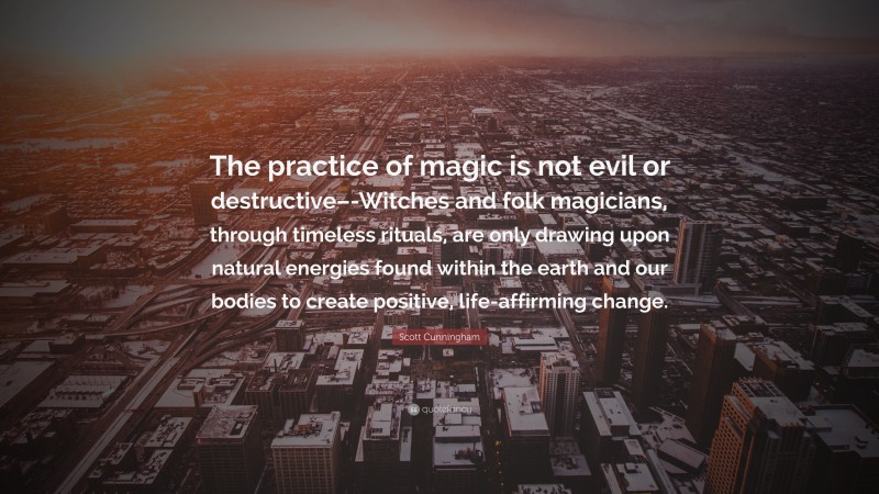 Scott Cunningham Quote: “The practice of magic is not evil or destructive–-Witches and folk magicians, through timeless rituals, are only drawing upon natural energies found within the earth and our bodies to create positive, life-affirming change.”
