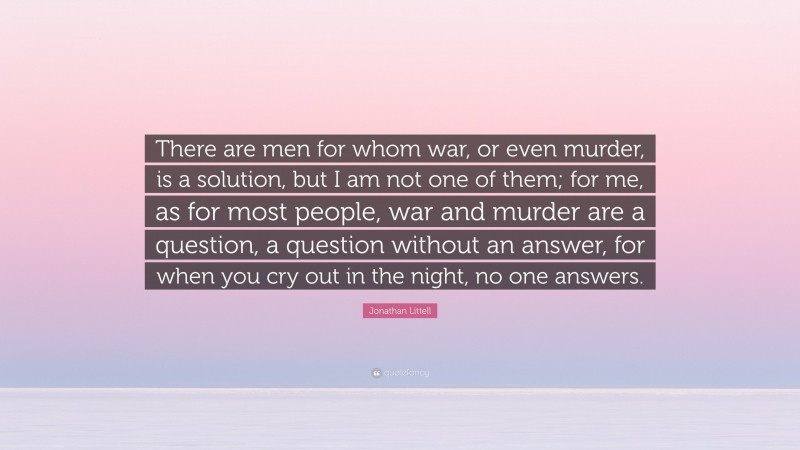 Jonathan Littell Quote: “There are men for whom war, or even murder, is a solution, but I am not one of them; for me, as for most people, war and murder are a question, a question without an answer, for when you cry out in the night, no one answers.”