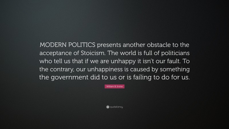 William B. Irvine Quote: “MODERN POLITICS presents another obstacle to the acceptance of Stoicism. The world is full of politicians who tell us that if we are unhappy it isn’t our fault. To the contrary, our unhappiness is caused by something the government did to us or is failing to do for us.”
