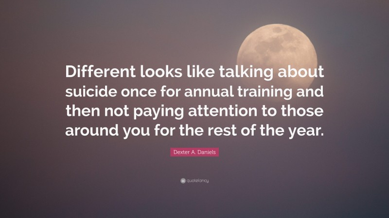 Dexter A. Daniels Quote: “Different looks like talking about suicide once for annual training and then not paying attention to those around you for the rest of the year.”