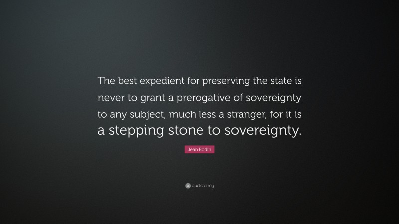 Jean Bodin Quote: “The best expedient for preserving the state is never to grant a prerogative of sovereignty to any subject, much less a stranger, for it is a stepping stone to sovereignty.”