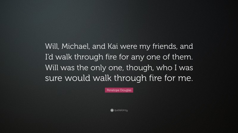 Penelope Douglas Quote: “Will, Michael, and Kai were my friends, and I’d walk through fire for any one of them. Will was the only one, though, who I was sure would walk through fire for me.”