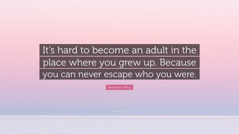 Benjamin Percy Quote: “It’s hard to become an adult in the place where you grew up. Because you can never escape who you were.”