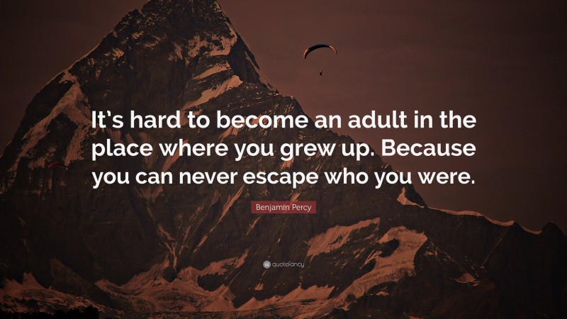 Benjamin Percy Quote: “It’s hard to become an adult in the place where you grew up. Because you can never escape who you were.”