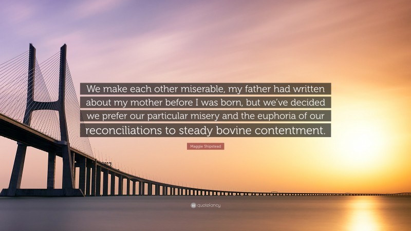 Maggie Shipstead Quote: “We make each other miserable, my father had written about my mother before I was born, but we’ve decided we prefer our particular misery and the euphoria of our reconciliations to steady bovine contentment.”