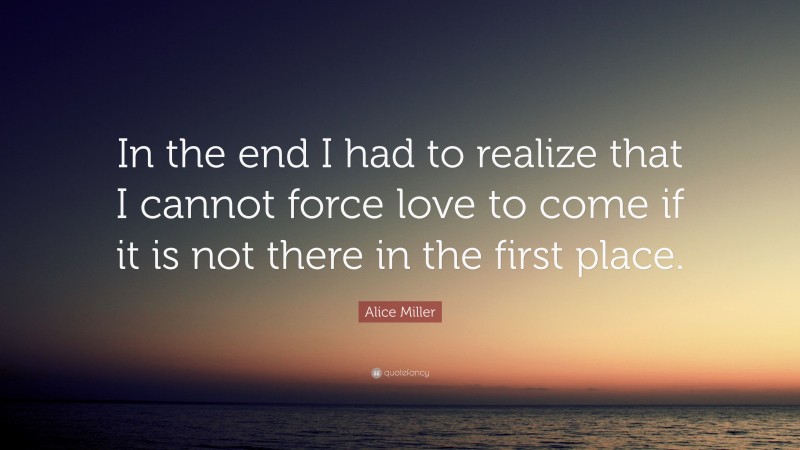Alice Miller Quote: “In the end I had to realize that I cannot force love to come if it is not there in the first place.”