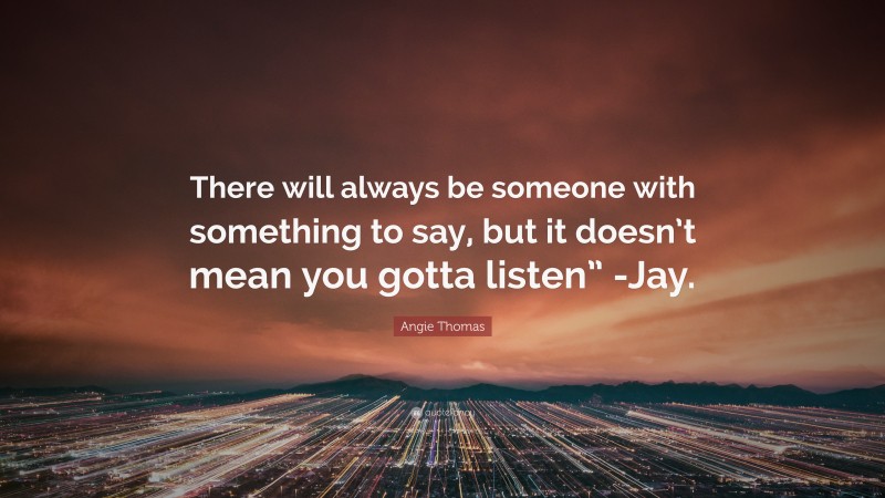 Angie Thomas Quote: “There will always be someone with something to say, but it doesn’t mean you gotta listen” -Jay.”