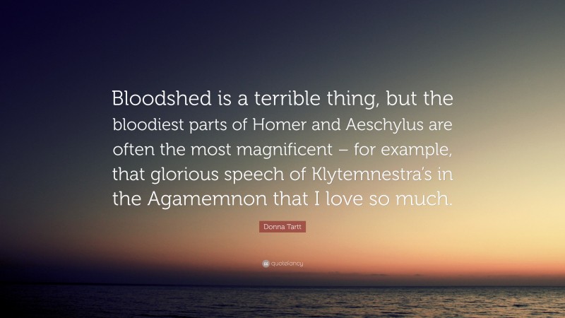 Donna Tartt Quote: “Bloodshed is a terrible thing, but the bloodiest parts of Homer and Aeschylus are often the most magnificent – for example, that glorious speech of Klytemnestra’s in the Agamemnon that I love so much.”