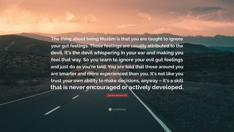 Yasmine Mohammed Quote: “The thing about being Muslim is that you are taught to ignore your gut feelings. Those feelings are usually attributed to the devil. It’s the devil whispering in your ear and making you feel that way. So you learn to ignore your evil gut feelings and just do as you’re told. You are told that those around you are smarter and more experienced than you. It’s not like you trust your own ability to make decisions, anyway – it’s a skill that is never encouraged or actively developed.”