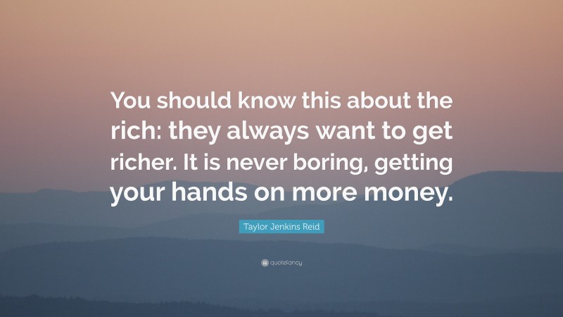 Taylor Jenkins Reid Quote: “You should know this about the rich: they always want to get richer. It is never boring, getting your hands on more money.”