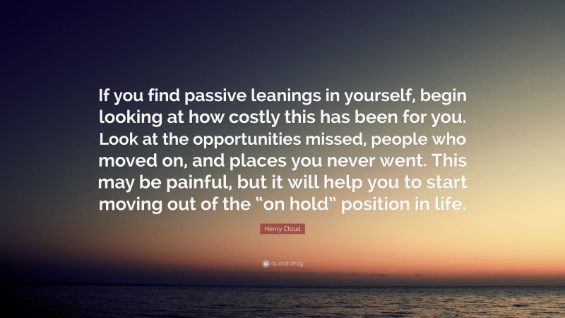 Henry Cloud Quote: “If you find passive leanings in yourself, begin looking at how costly this has been for you. Look at the opportunities missed, people who moved on, and places you never went. This may be painful, but it will help you to start moving out of the “on hold” position in life.”