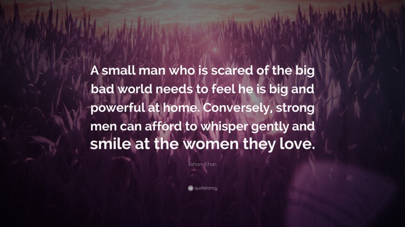 Reham Khan Quote: “A small man who is scared of the big bad world needs to feel he is big and powerful at home. Conversely, strong men can afford to whisper gently and smile at the women they love.”