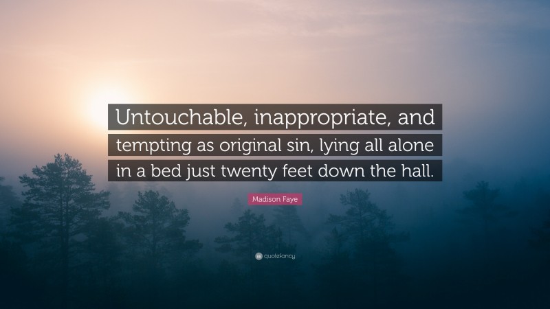 Madison Faye Quote: “Untouchable, inappropriate, and tempting as original sin, lying all alone in a bed just twenty feet down the hall.”