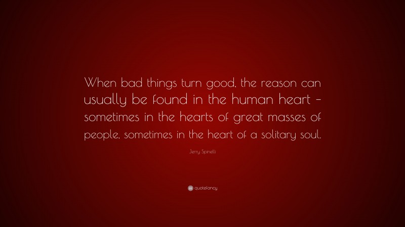Jerry Spinelli Quote: “When bad things turn good, the reason can usually be found in the human heart – sometimes in the hearts of great masses of people, sometimes in the heart of a solitary soul.”