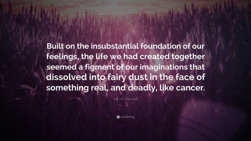 Kim van Alkemade Quote: “Built on the insubstantial foundation of our feelings, the life we had created together seemed a figment of our imaginations that dissolved into fairy dust in the face of something real, and deadly, like cancer.”