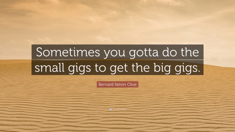 Bernard Kelvin Clive Quote: “Sometimes you gotta do the small gigs to get the big gigs.”