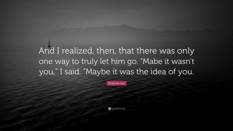 Robinne Lee Quote: “And I realized, then, that there was only one way to truly let him go. “Mabe it wasn’t you,” I said. “Maybe it was the idea of you.”