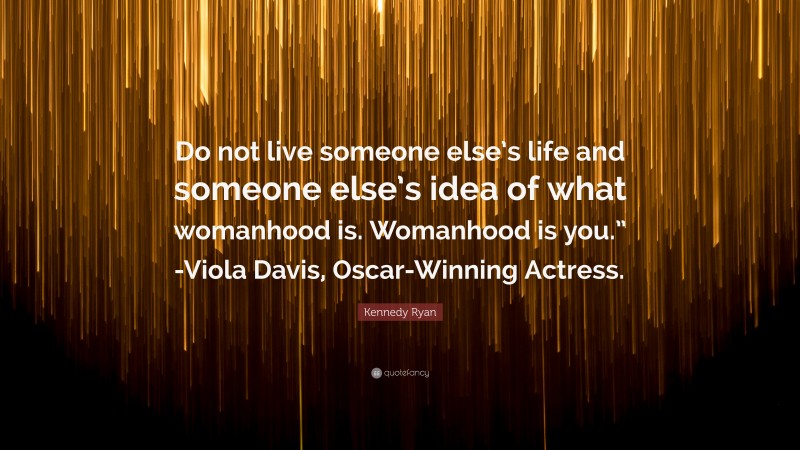 Kennedy Ryan Quote: “Do not live someone else’s life and someone else’s idea of what womanhood is. Womanhood is you.” -Viola Davis, Oscar-Winning Actress.”